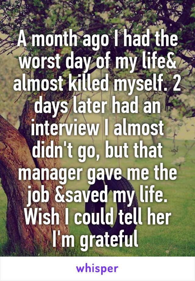 A month ago I had the worst day of my life& almost killed myself. 2 days later had an interview I almost didn't go, but that manager gave me the job &saved my life. Wish I could tell her I'm grateful 