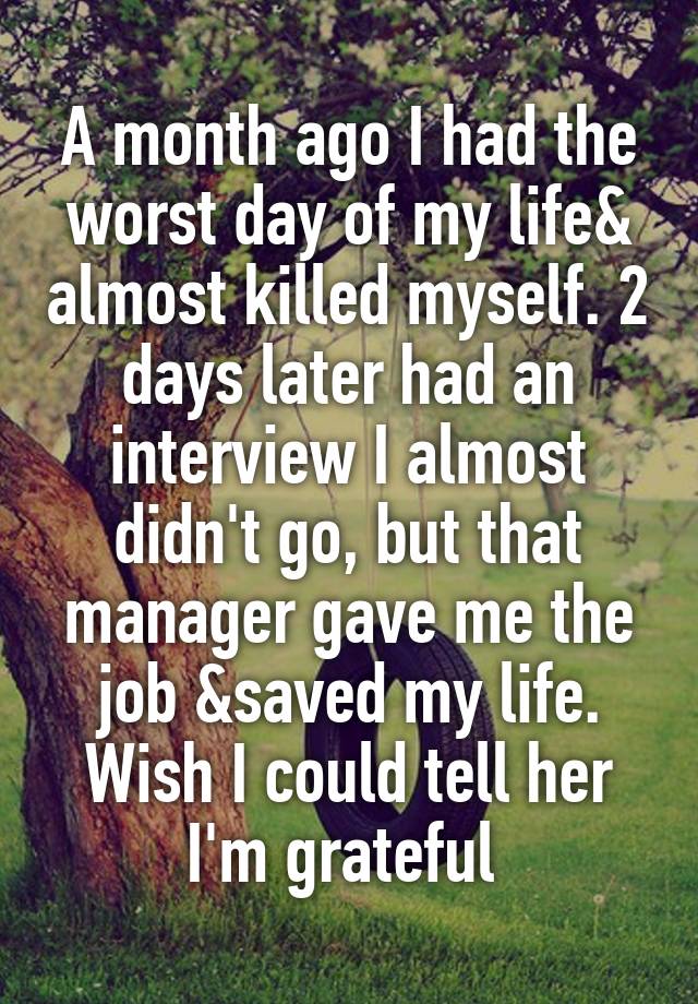 A month ago I had the worst day of my life& almost killed myself. 2 days later had an interview I almost didn't go, but that manager gave me the job &saved my life. Wish I could tell her I'm grateful 