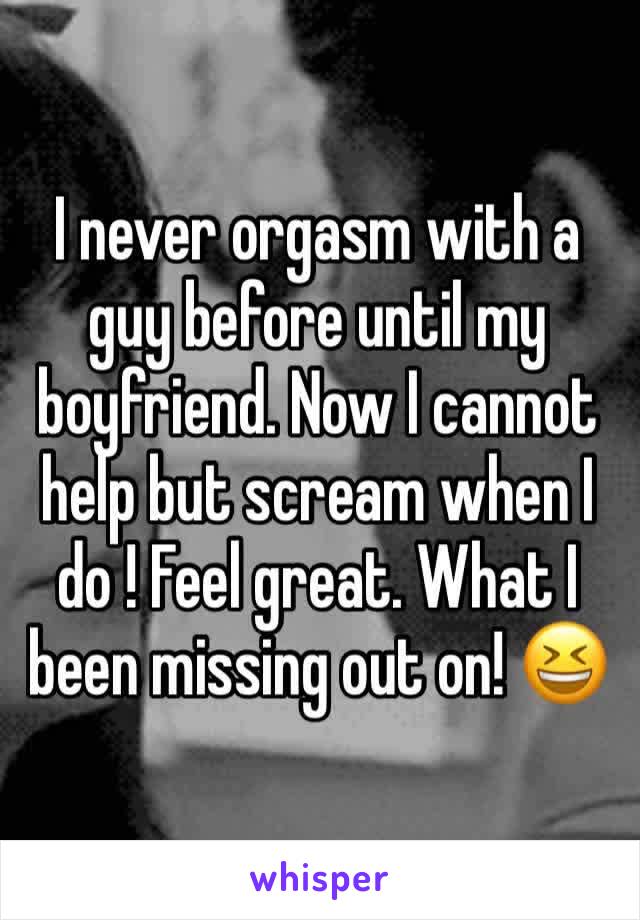 I never orgasm with a guy before until my boyfriend. Now I cannot help but scream when I do ! Feel great. What I been missing out on! 😆