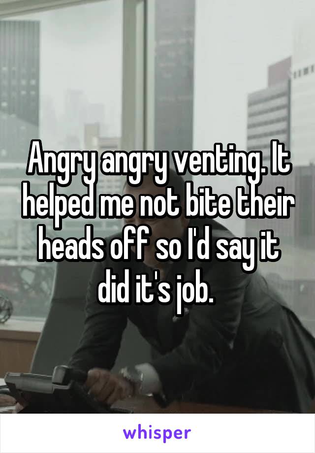 Angry angry venting. It helped me not bite their heads off so I'd say it did it's job. 