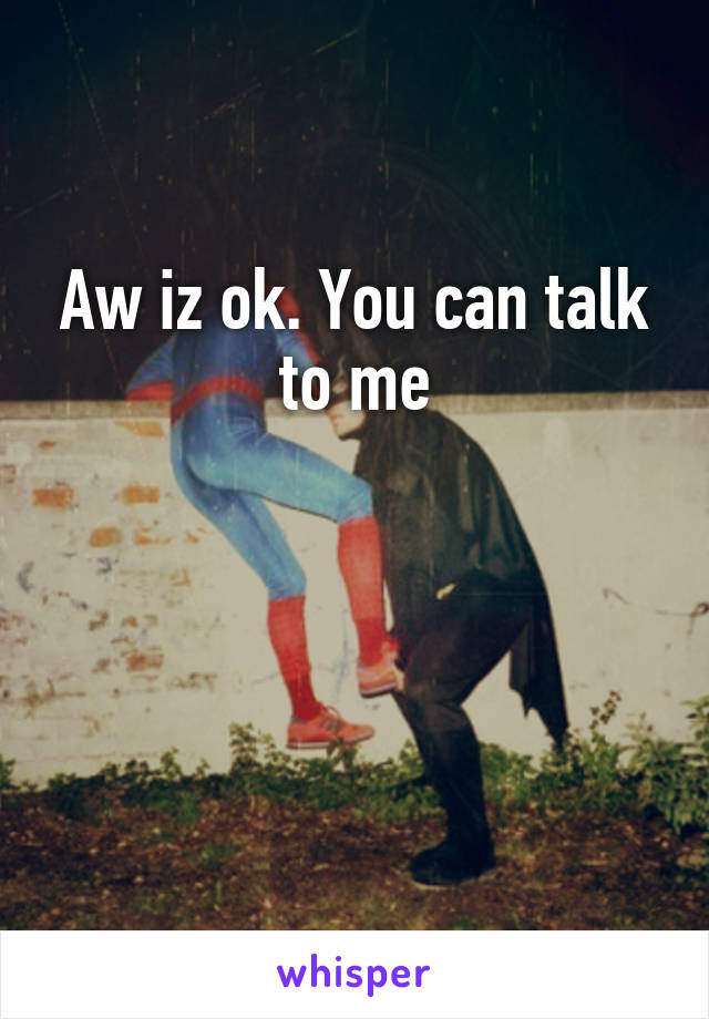 Aw iz ok. You can talk to me



