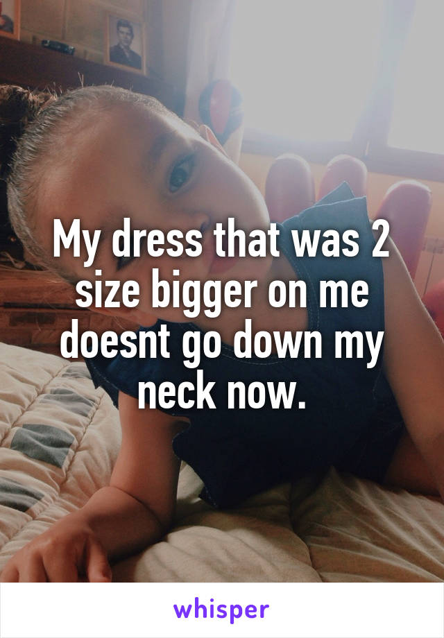 My dress that was 2 size bigger on me doesnt go down my neck now.