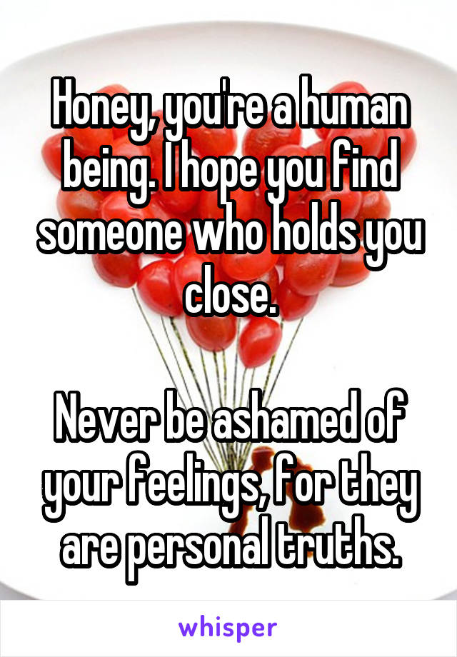 Honey, you're a human being. I hope you find someone who holds you close.

Never be ashamed of your feelings, for they are personal truths.