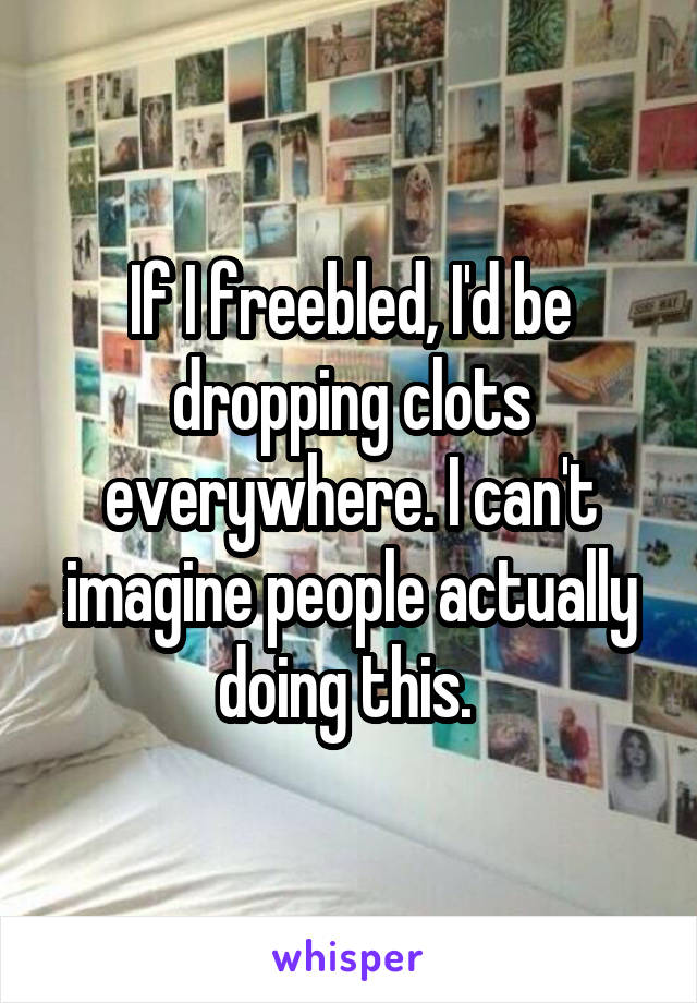 If I freebled, I'd be dropping clots everywhere. I can't imagine people actually doing this. 