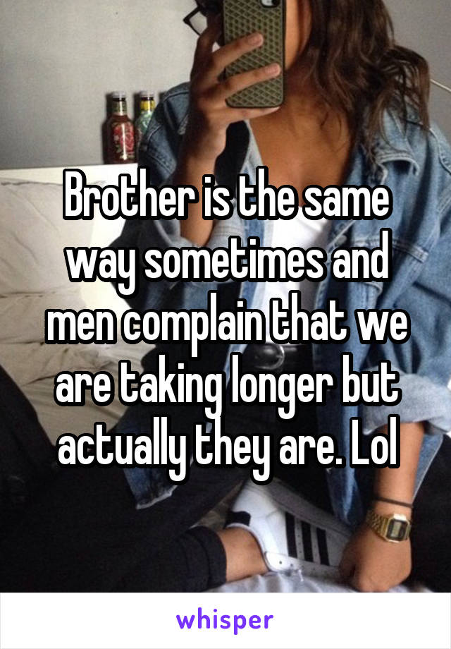 Brother is the same way sometimes and men complain that we are taking longer but actually they are. Lol