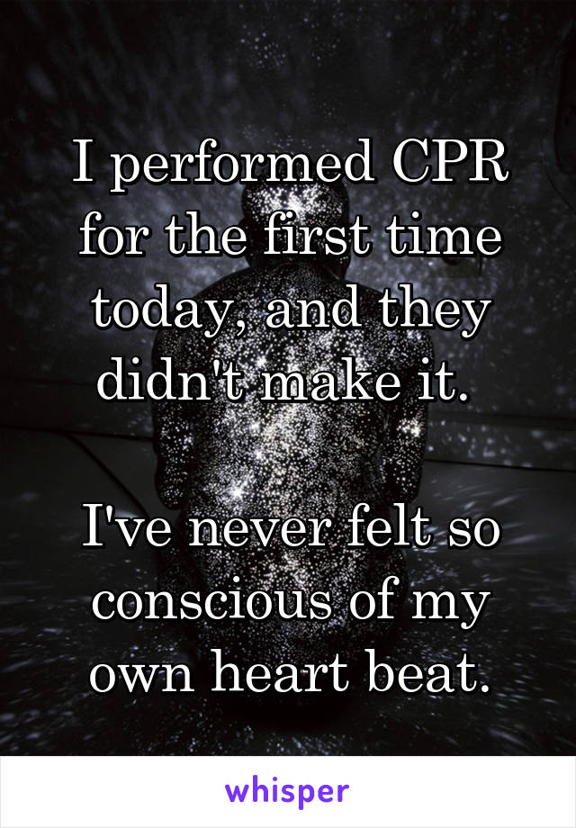 I performed CPR for the first time today, and they didn't make it. 

I've never felt so conscious of my own heart beat.