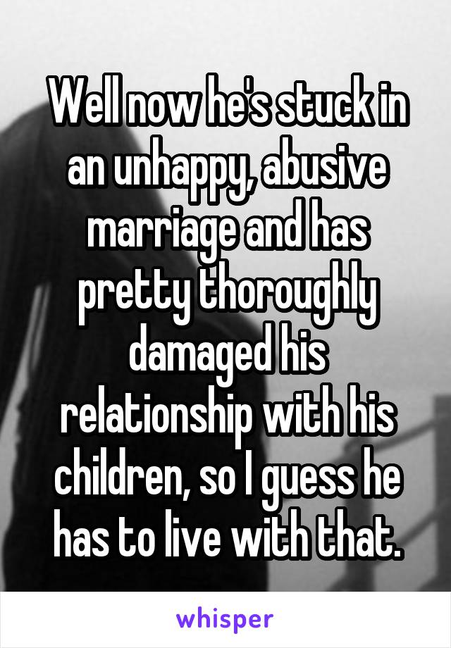 Well now he's stuck in an unhappy, abusive marriage and has pretty thoroughly damaged his relationship with his children, so I guess he has to live with that.