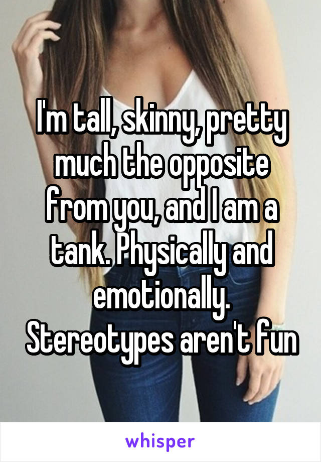 I'm tall, skinny, pretty much the opposite from you, and I am a tank. Physically and emotionally. Stereotypes aren't fun