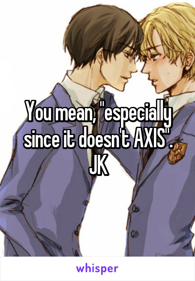 You mean, "especially since it doesn't AXIS".
JK