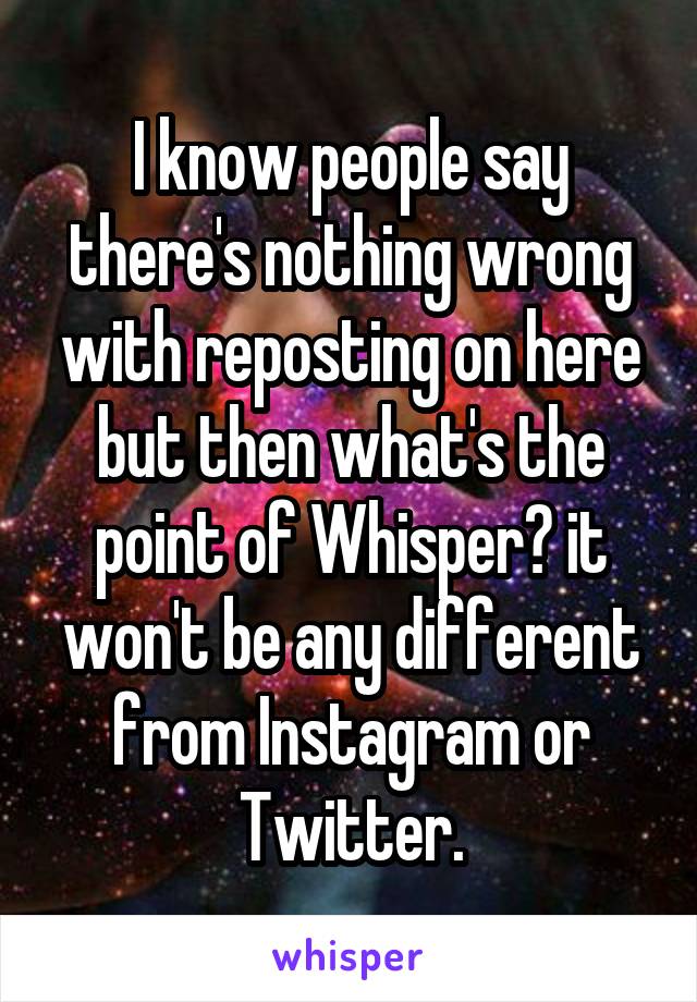 I know people say there's nothing wrong with reposting on here but then what's the point of Whisper? it won't be any different from Instagram or Twitter.