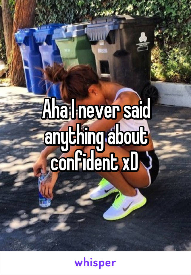 Aha I never said anything about confident xD 