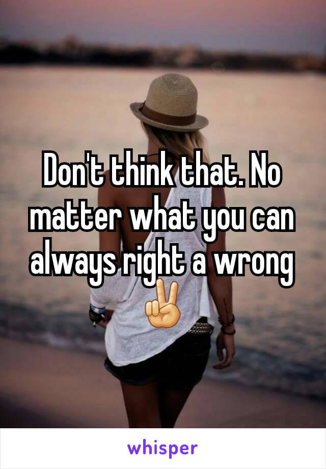 Don't think that. No matter what you can always right a wrong ✌