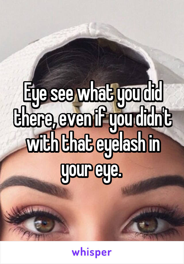 Eye see what you did there, even if you didn't with that eyelash in your eye. 