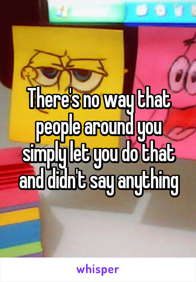 There's no way that people around you simply let you do that and didn't say anything