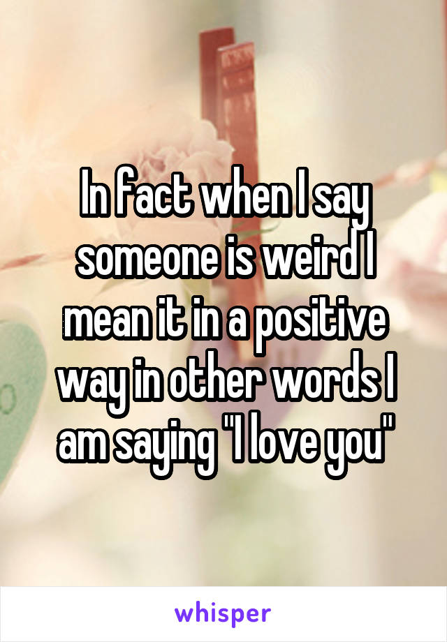 In fact when I say someone is weird I mean it in a positive way in other words I am saying "I love you"