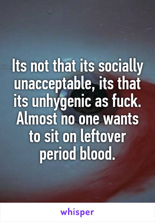 Its not that its socially unacceptable, its that its unhygenic as fuck. Almost no one wants to sit on leftover period blood.