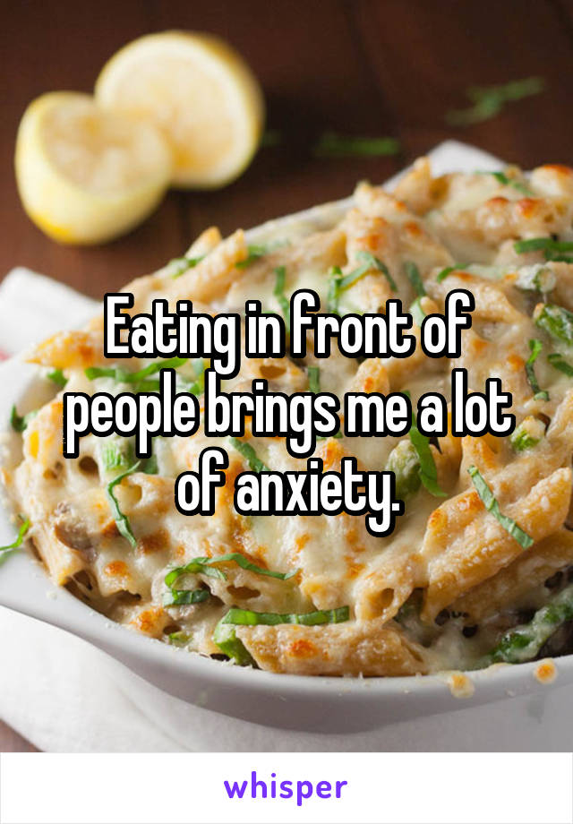 Eating in front of people brings me a lot of anxiety.