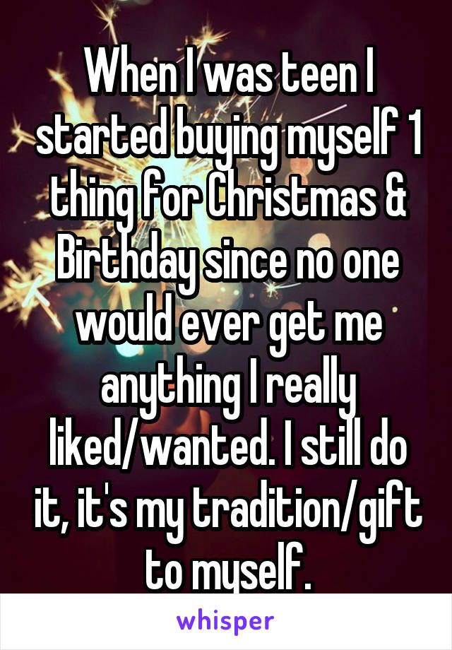 When I was teen I started buying myself 1 thing for Christmas & Birthday since no one would ever get me anything I really liked/wanted. I still do it, it's my tradition/gift to myself.