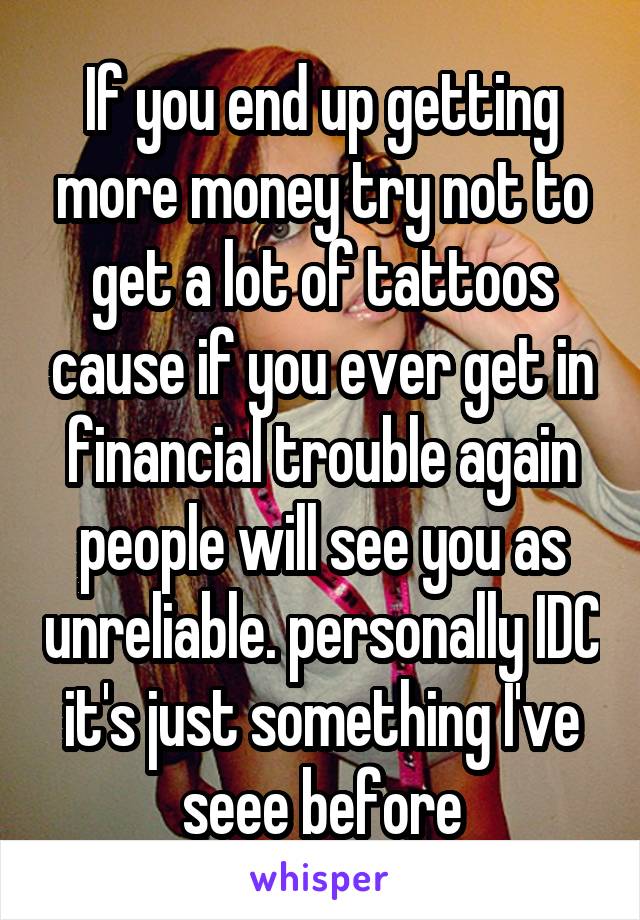 If you end up getting more money try not to get a lot of tattoos cause if you ever get in financial trouble again people will see you as unreliable. personally IDC it's just something I've seee before