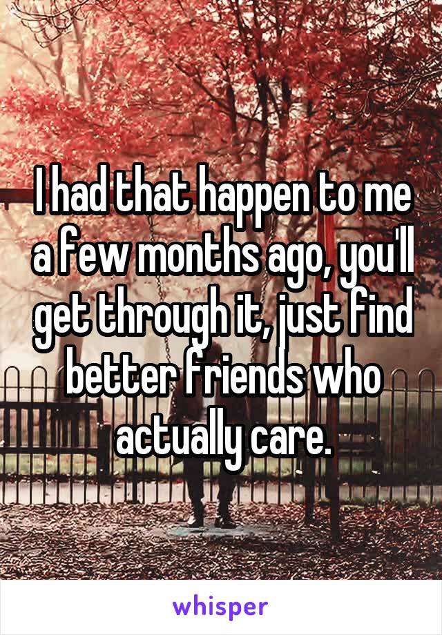 I had that happen to me a few months ago, you'll get through it, just find better friends who actually care.