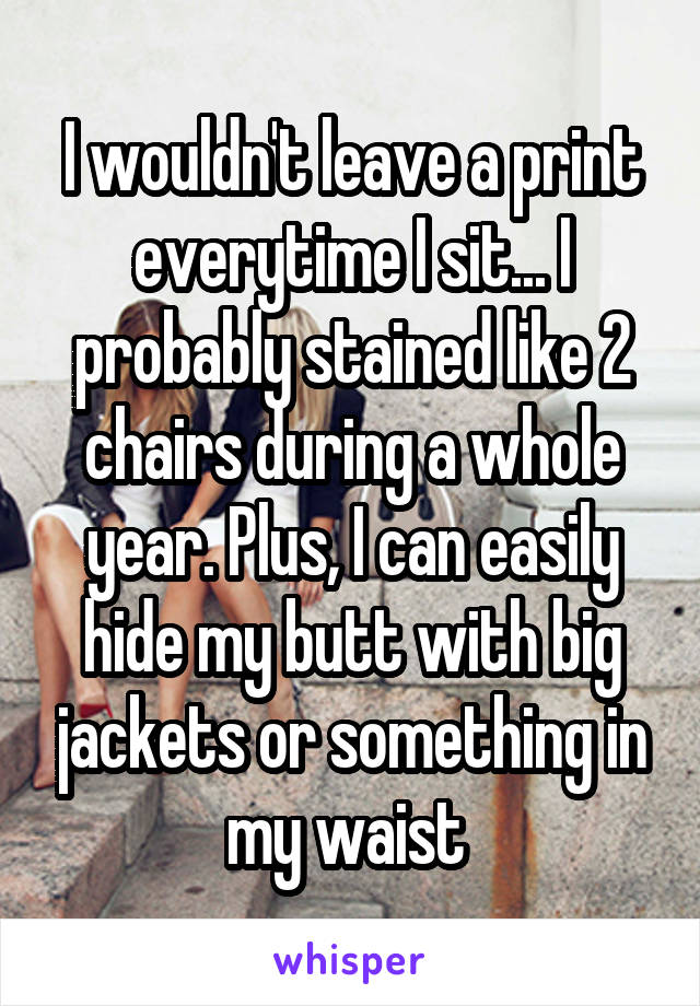 I wouldn't leave a print everytime I sit... I probably stained like 2 chairs during a whole year. Plus, I can easily hide my butt with big jackets or something in my waist 