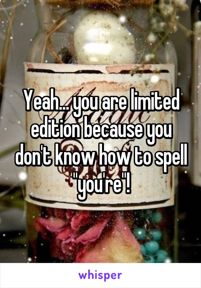 Yeah... you are limited edition because you don't know how to spell "you're"!