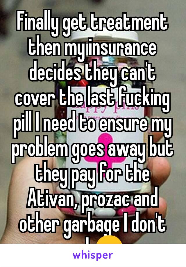 Finally get treatment then my insurance decides they can't cover the last fucking pill I need to ensure my problem goes away but they pay for the Ativan, prozac and other garbage I don't need 😑 