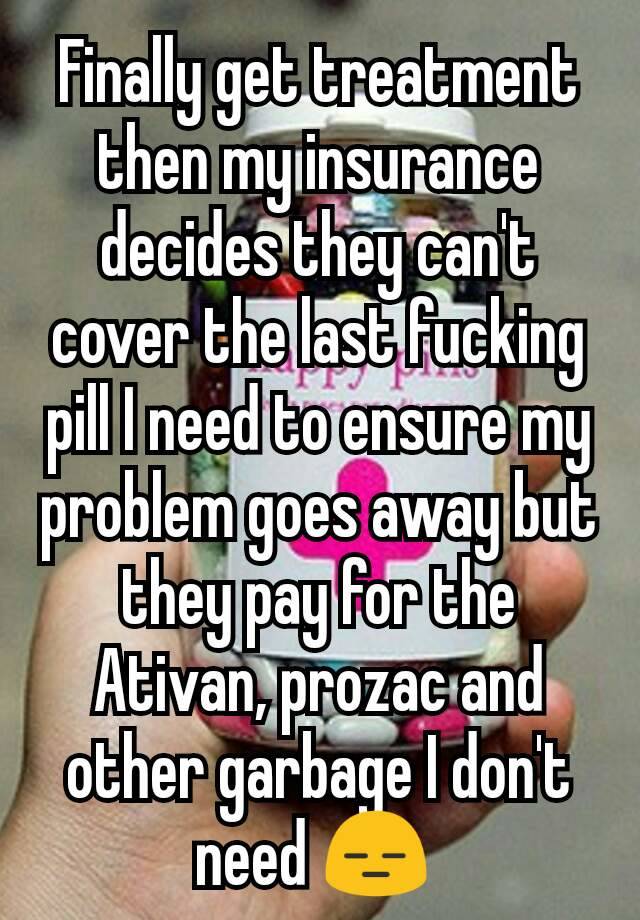 Finally get treatment then my insurance decides they can't cover the last fucking pill I need to ensure my problem goes away but they pay for the Ativan, prozac and other garbage I don't need 😑 