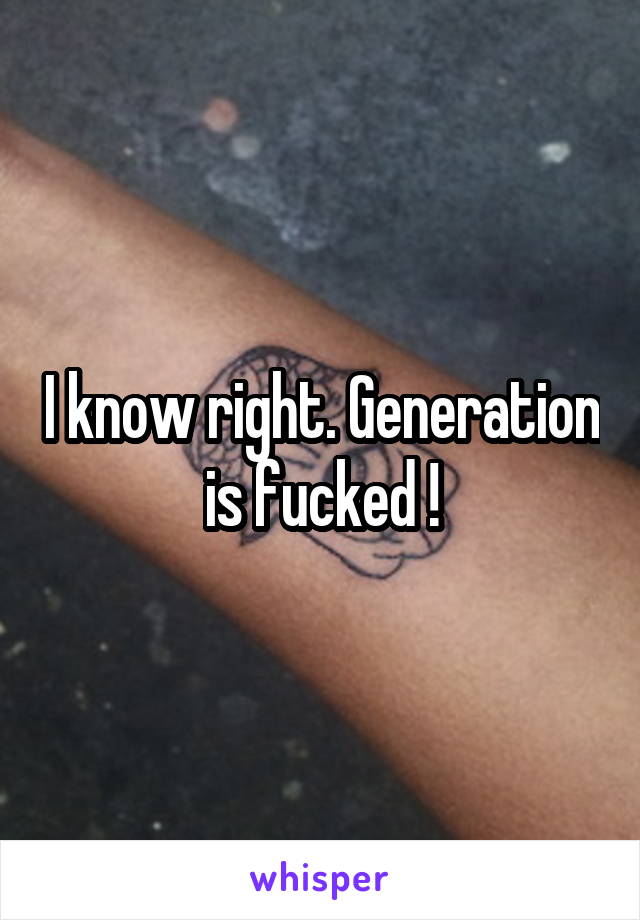 I know right. Generation is fucked !