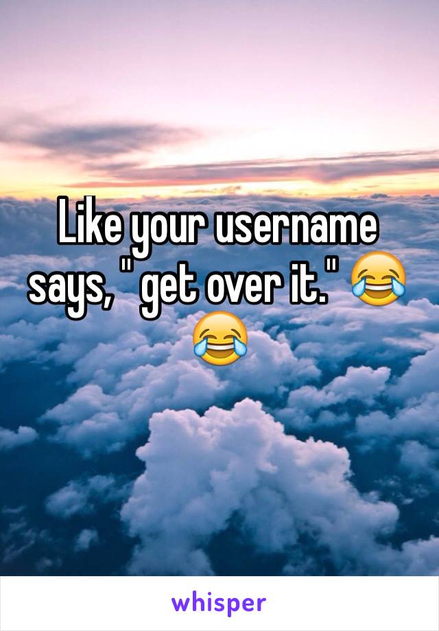 Like your username says, '' get over it." 😂😂