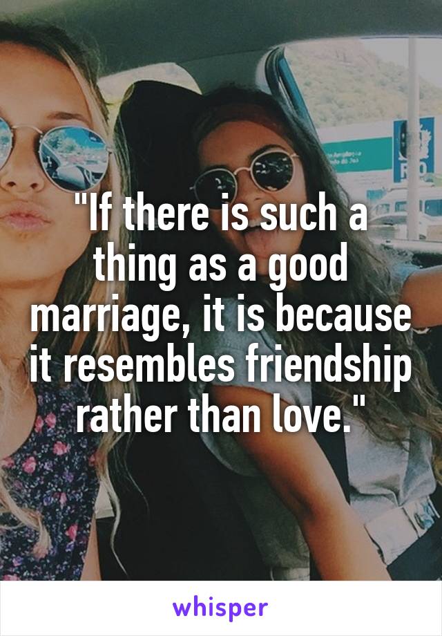 "If there is such a thing as a good marriage, it is because it resembles friendship rather than love."