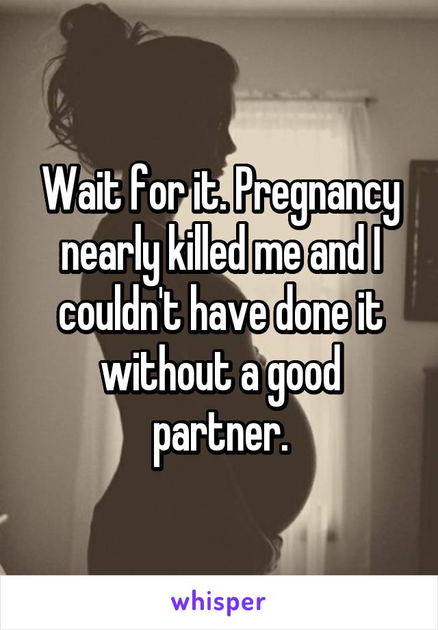 Wait for it. Pregnancy nearly killed me and I couldn't have done it without a good partner.