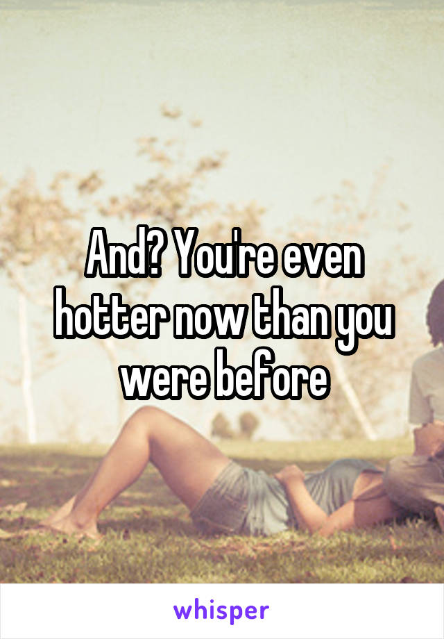And? You're even hotter now than you were before