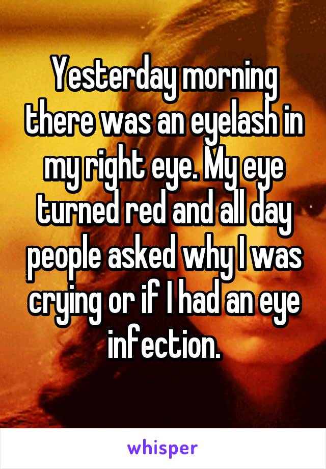 Yesterday morning there was an eyelash in my right eye. My eye turned red and all day people asked why I was crying or if I had an eye infection.
