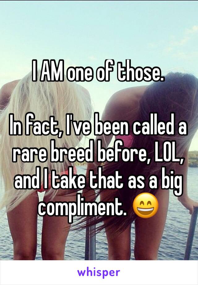 I AM one of those.

In fact, I've been called a rare breed before, LOL, and I take that as a big compliment. 😄