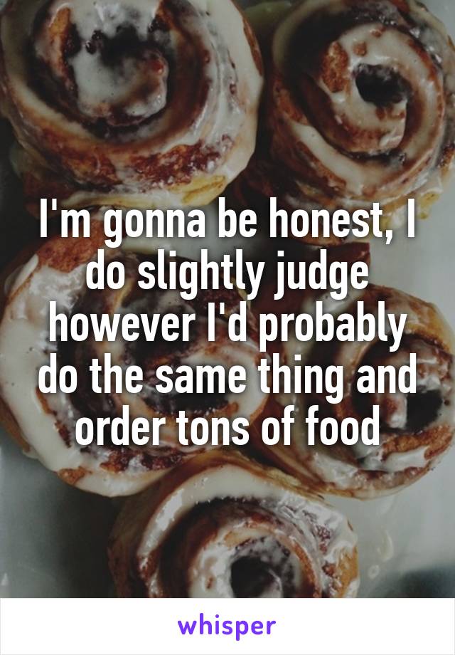 I'm gonna be honest, I do slightly judge however I'd probably do the same thing and order tons of food