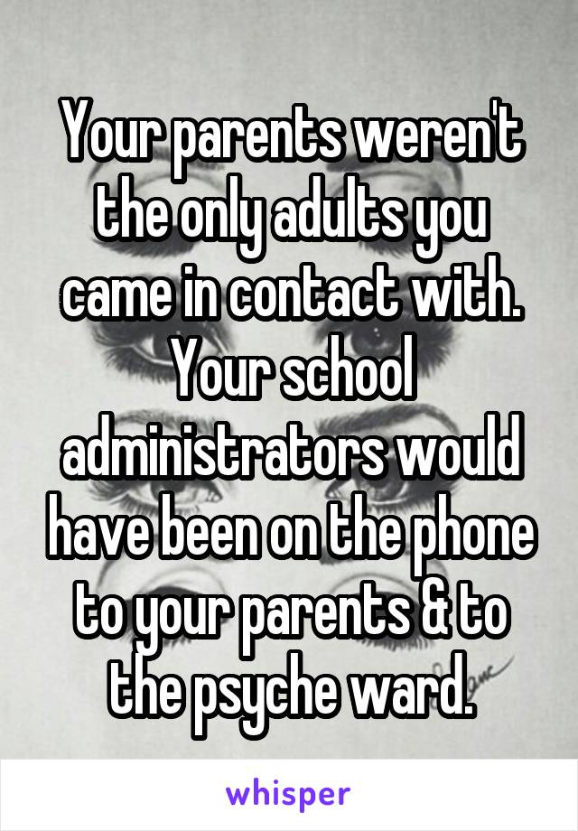 Your parents weren't the only adults you came in contact with. Your school administrators would have been on the phone to your parents & to the psyche ward.