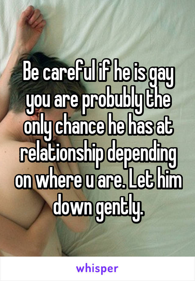 Be careful if he is gay you are probubly the only chance he has at relationship depending on where u are. Let him down gently.