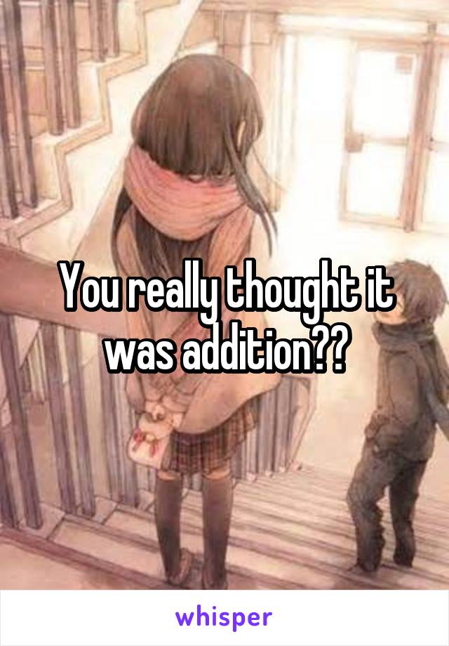 You really thought it was addition??