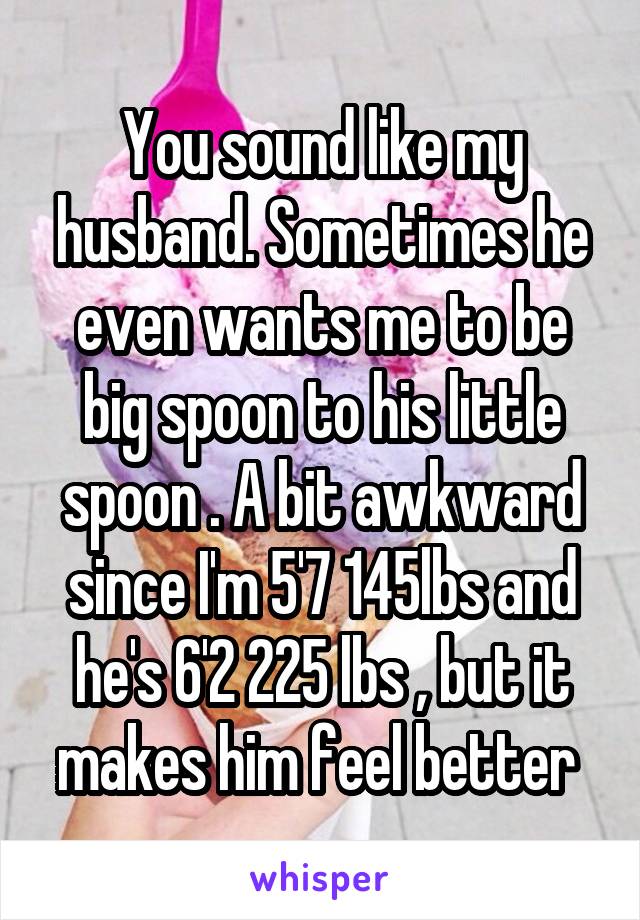 You sound like my husband. Sometimes he even wants me to be big spoon to his little spoon . A bit awkward since I'm 5'7 145lbs and he's 6'2 225 lbs , but it makes him feel better 