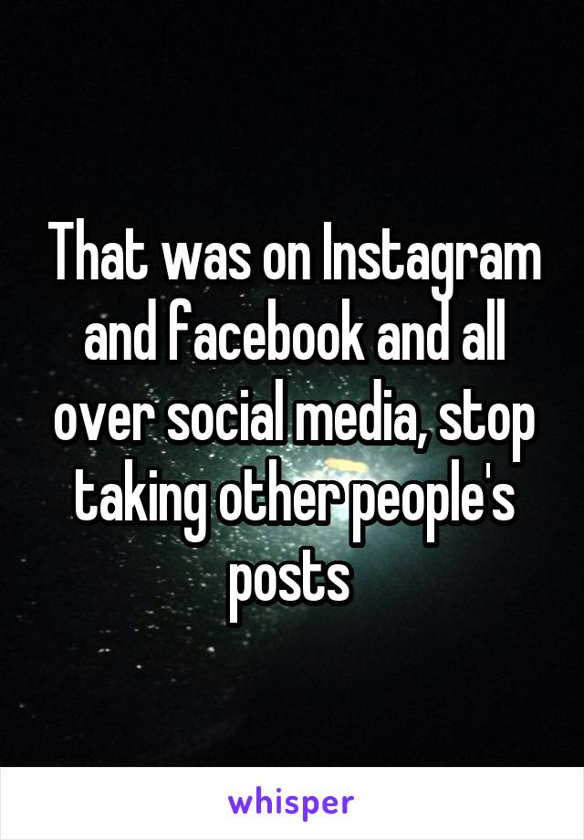 That was on Instagram and facebook and all over social media, stop taking other people's posts 