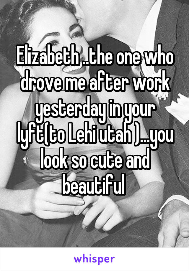 Elizabeth ..the one who drove me after work yesterday in your lyft(to Lehi utah )...you look so cute and beautiful 
