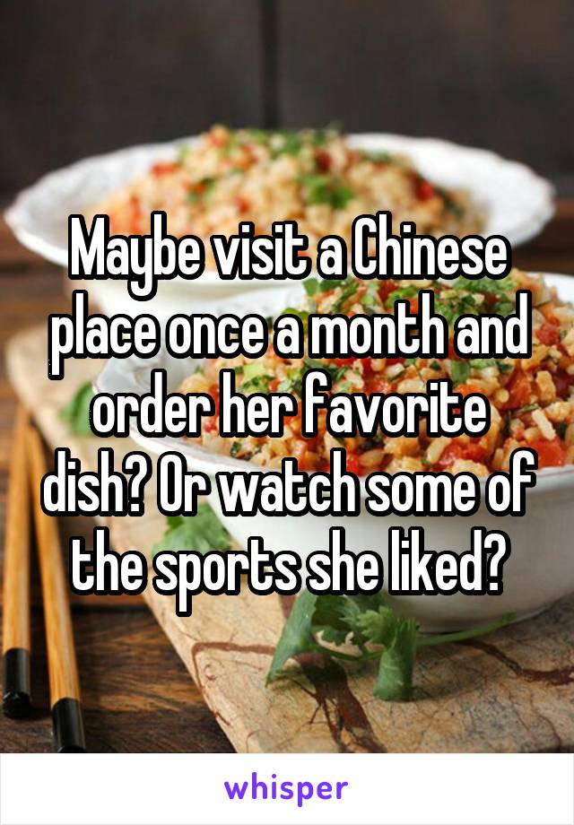 Maybe visit a Chinese place once a month and order her favorite dish? Or watch some of the sports she liked?