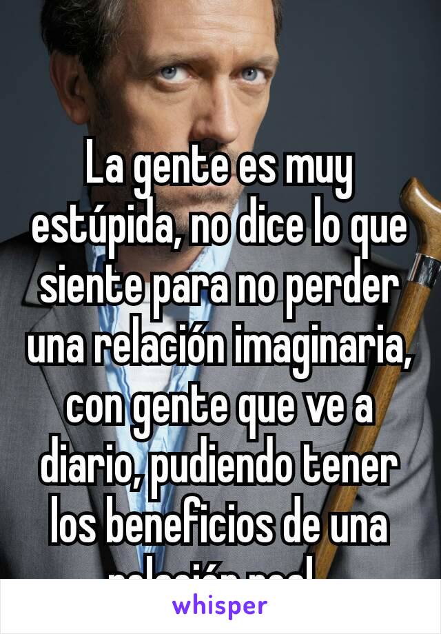 La gente es muy estúpida, no dice lo que siente para no perder una relación imaginaria, con gente que ve a diario, pudiendo tener los beneficios de una relación real. 