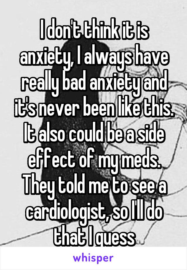 I don't think it is anxiety, I always have really bad anxiety and it's never been like this. It also could be a side effect of my meds. They told me to see a cardiologist, so I'll do that I guess