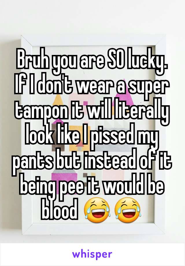 Bruh you are SO lucky.
If I don't wear a super tampon it will literally look like I pissed my pants but instead of it being pee it would be blood 😂😂