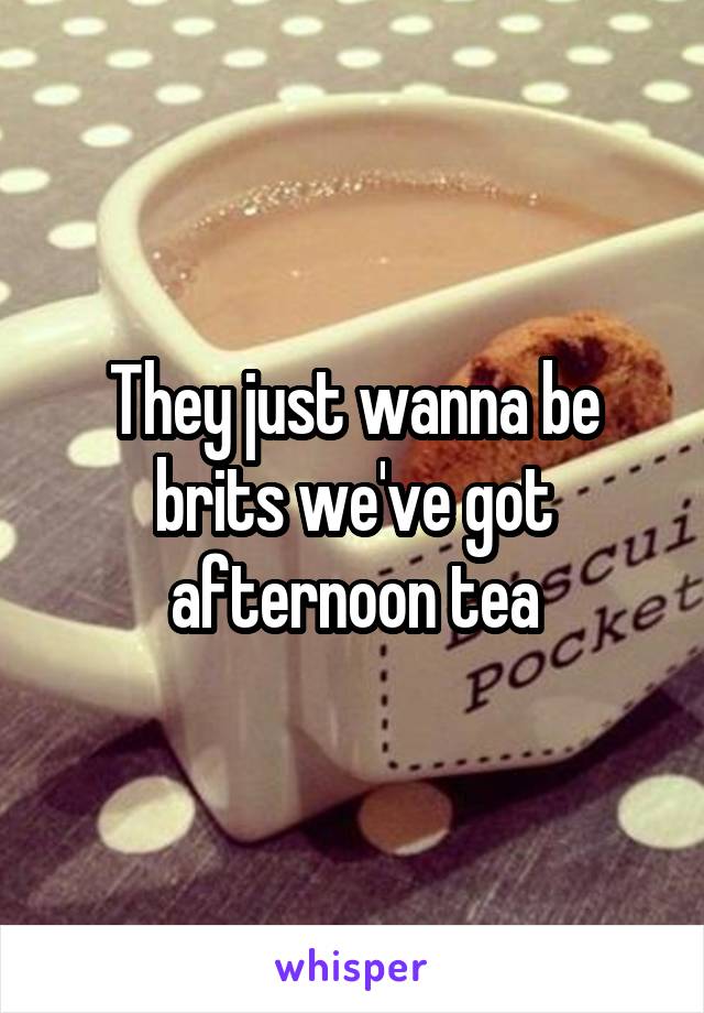 They just wanna be brits we've got afternoon tea