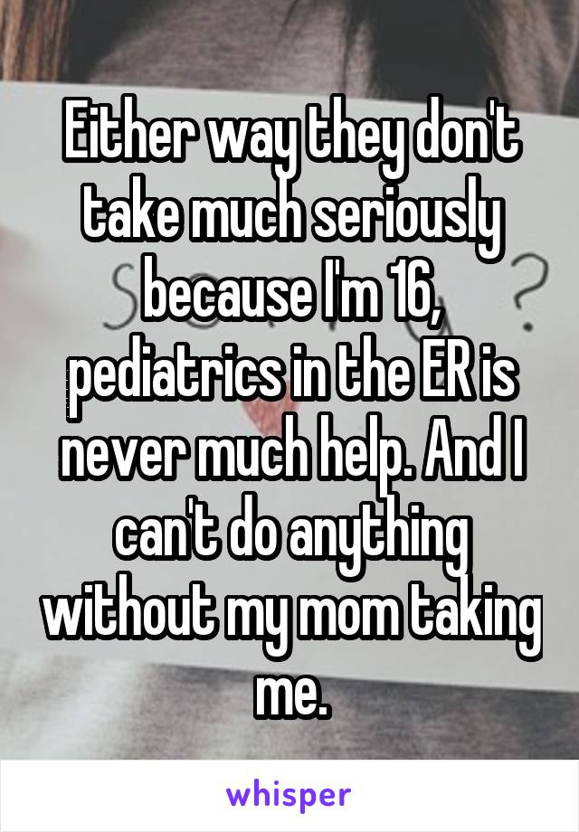 Either way they don't take much seriously because I'm 16, pediatrics in the ER is never much help. And I can't do anything without my mom taking me.