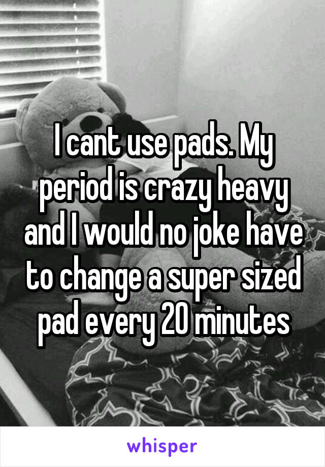 I cant use pads. My period is crazy heavy and I would no joke have to change a super sized pad every 20 minutes