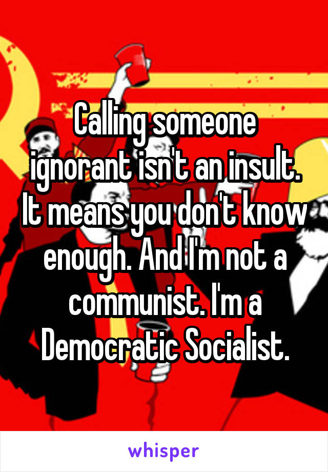 Calling someone ignorant isn't an insult. It means you don't know enough. And I'm not a communist. I'm a Democratic Socialist.